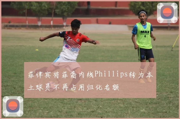 菲律宾将菲裔内线Phillips转为本土球员不再占用归化名额