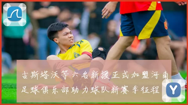 古斯塔沃等六名新援正式加盟河南足球俱乐部助力球队新赛季征程