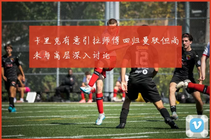 卡里克有意引拉师傅回归曼联但尚未与高层深入讨论