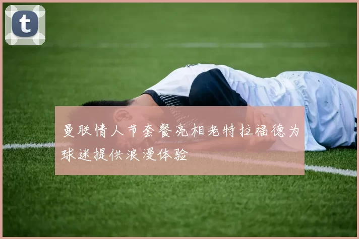 曼联情人节套餐亮相老特拉福德为球迷提供浪漫体验