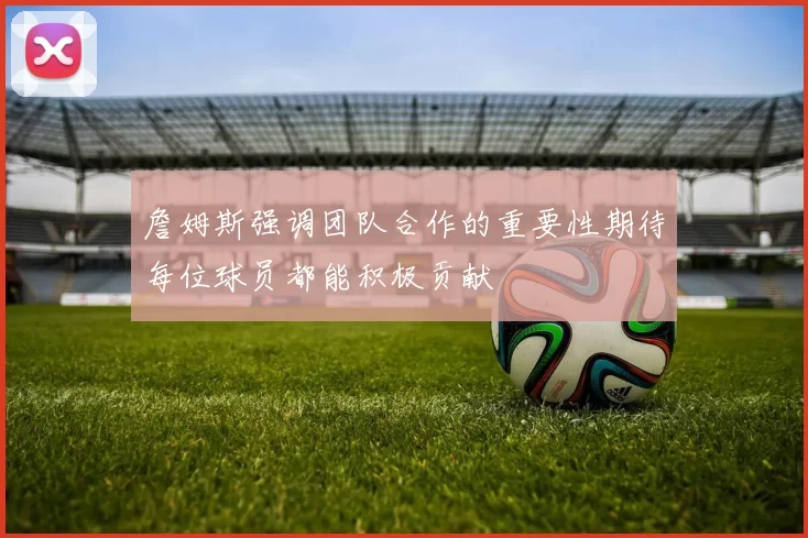 詹姆斯强调团队合作的重要性期待每位球员都能积极贡献
