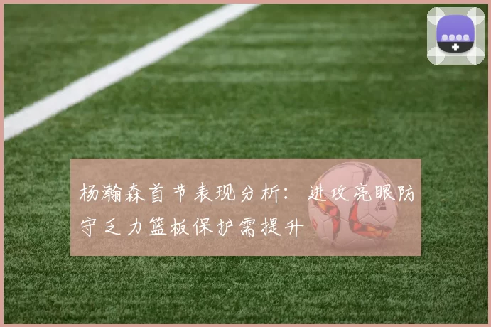 杨瀚森首节表现分析：进攻亮眼防守乏力篮板保护需提升