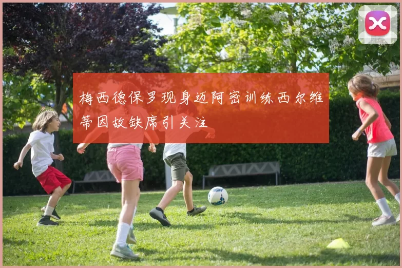 梅西德保罗现身迈阿密训练西尔维蒂因故缺席引关注