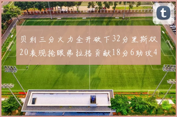 贝利三分火力全开砍下32分里斯双20表现抢眼弗拉格贡献18分6助攻4盖帽