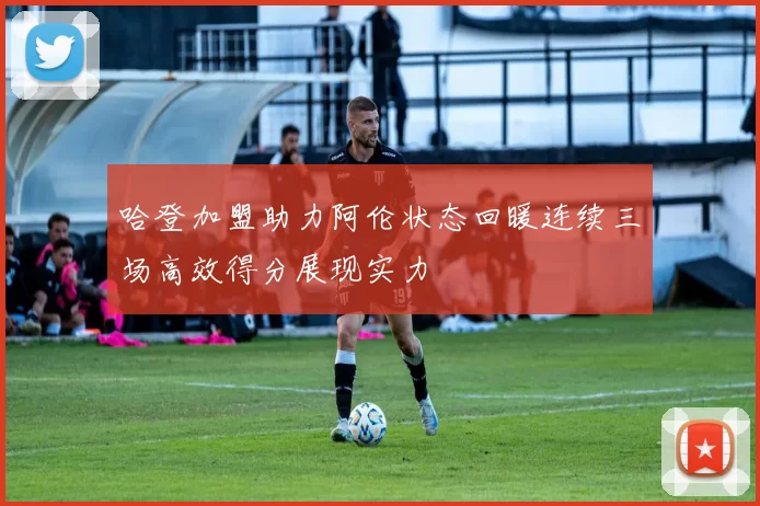 哈登加盟助力阿伦状态回暖连续三场高效得分展现实力