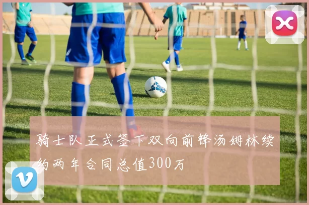骑士队正式签下双向前锋汤姆林续约两年合同总值300万