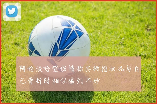 阿伦谈哈登伤情称其拇指状况与自己骨折时相似感到不妙