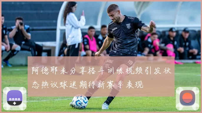 阿德耶米分享格斗训练视频引发状态热议球迷期待新赛季表现