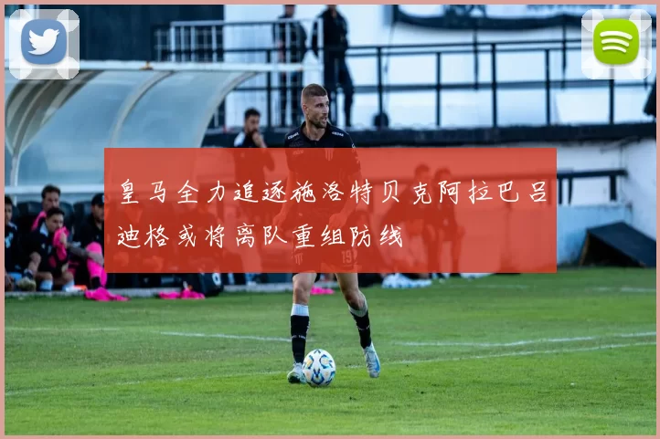 皇马全力追逐施洛特贝克阿拉巴吕迪格或将离队重组防线