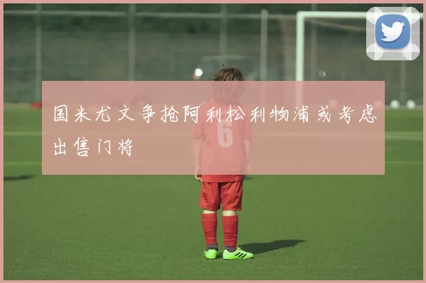 国米尤文争抢阿利松利物浦或考虑出售门将