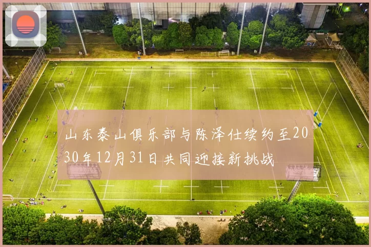 山东泰山俱乐部与陈泽仕续约至2030年12月31日共同迎接新挑战