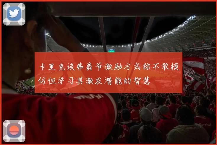 卡里克谈弗爵爷激励方式称不敢模仿但学习其激发潜能的智慧