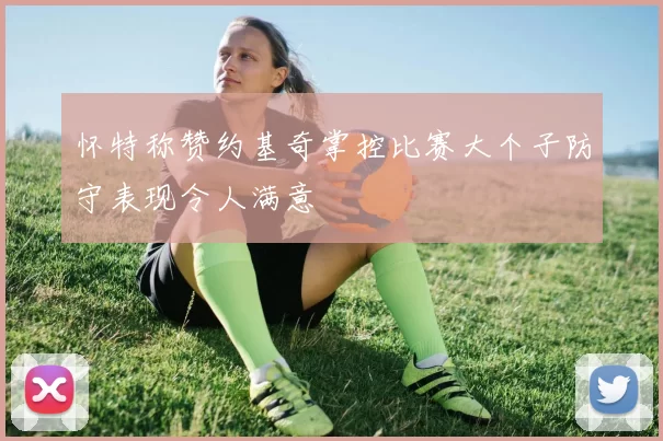 怀特称赞约基奇掌控比赛大个子防守表现令人满意