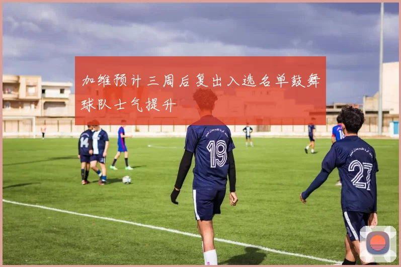 加维预计三周后复出入选名单鼓舞球队士气提升