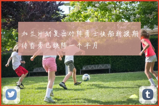 加兰计划复出对阵勇士快船新援期待首秀已缺阵一个半月