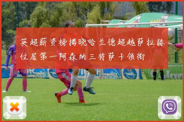 英超薪资榜揭晓哈兰德超越萨拉赫位居第一阿森纳三将萨卡领衔