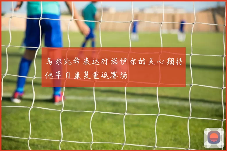 乌尔比希表达对诺伊尔的关心期待他早日康复重返赛场