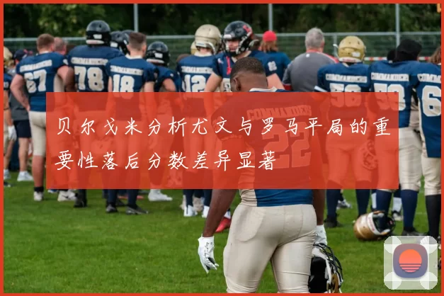 贝尔戈米分析尤文与罗马平局的重要性落后分数差异显著